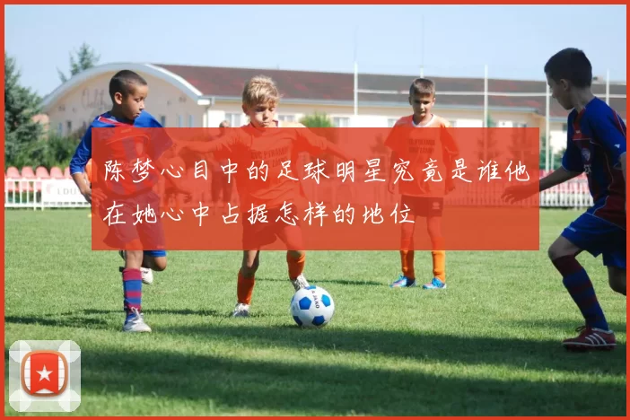 陈梦心目中的足球明星究竟是谁他在她心中占据怎样的地位