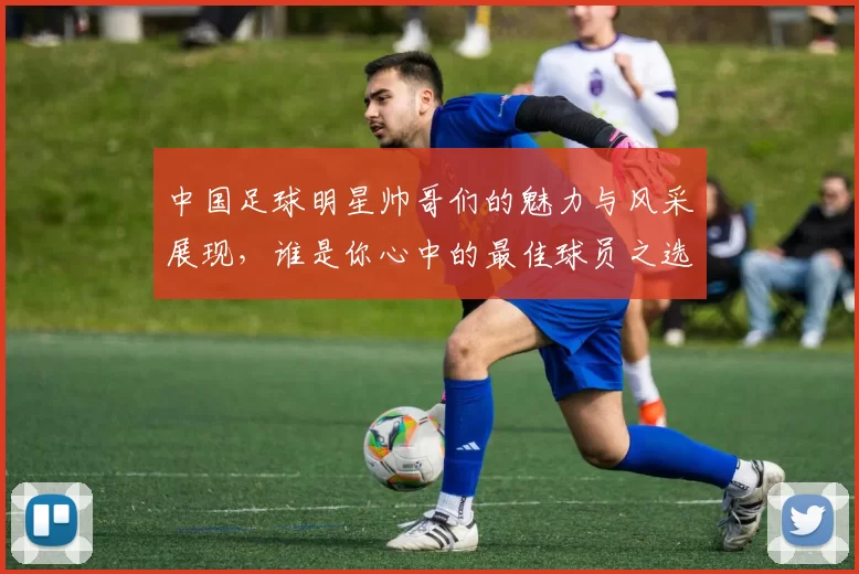 中国足球明星帅哥们的魅力与风采展现，谁是你心中的最佳球员之选