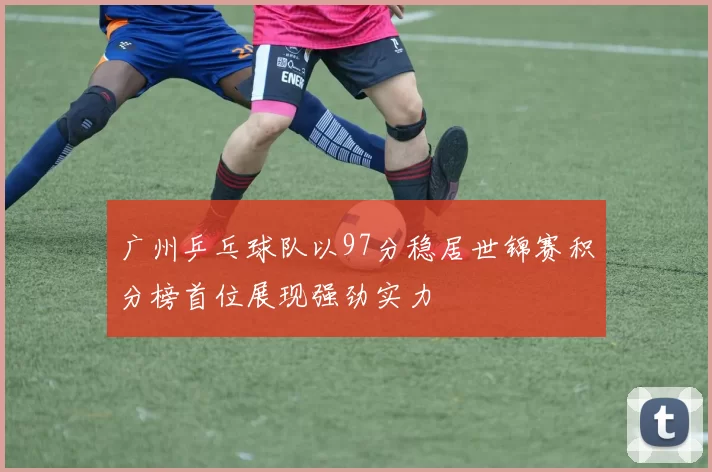 广州乒乓球队以97分稳居世锦赛积分榜首位展现强劲实力