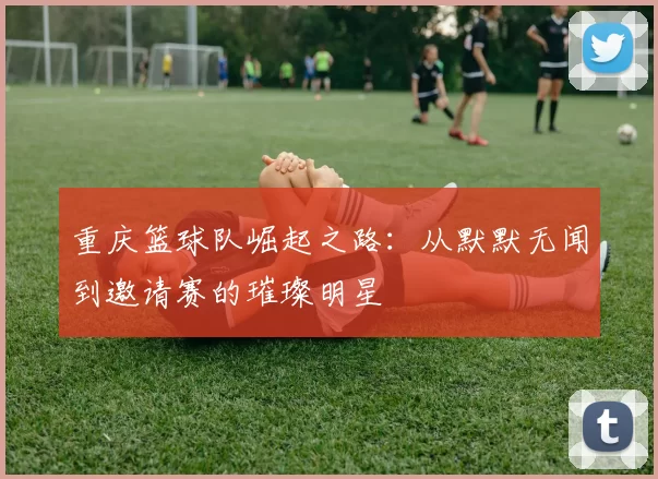 重庆篮球队崛起之路：从默默无闻到邀请赛的璀璨明星