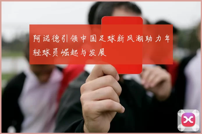 阿诺德引领中国足球新风潮助力年轻球员崛起与发展
