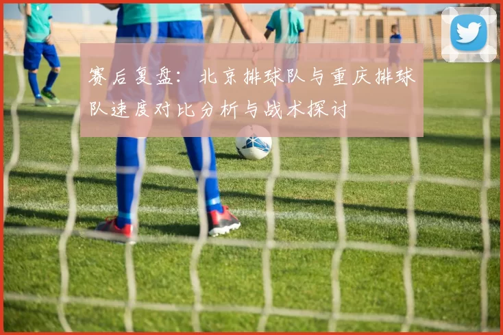 赛后复盘：北京排球队与重庆排球队速度对比分析与战术探讨