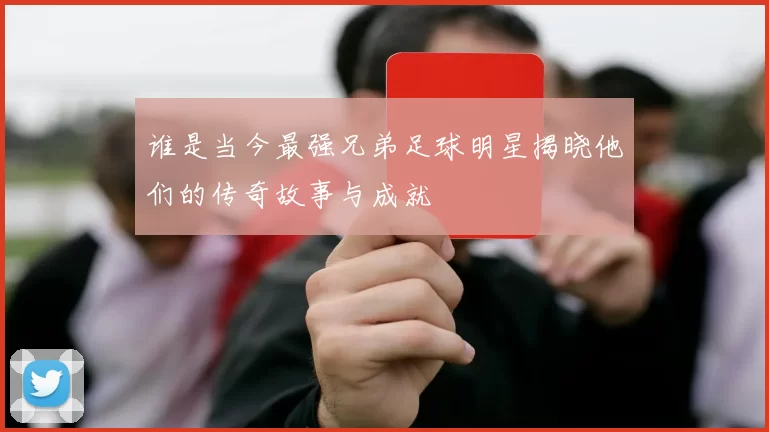 谁是当今最强兄弟足球明星揭晓他们的传奇故事与成就