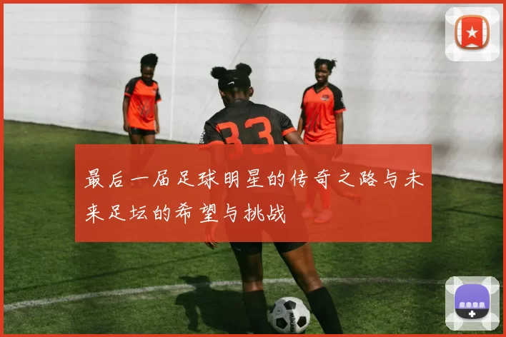 最后一届足球明星的传奇之路与未来足坛的希望与挑战