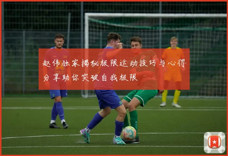 赵伟独家揭秘极限运动技巧与心得分享助你突破自我极限