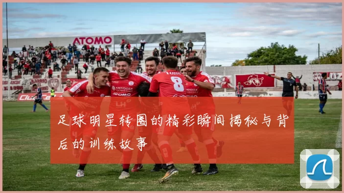 足球明星转圈的精彩瞬间揭秘与背后的训练故事