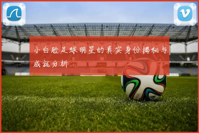 小白脸足球明星的真实身份揭秘与成就分析