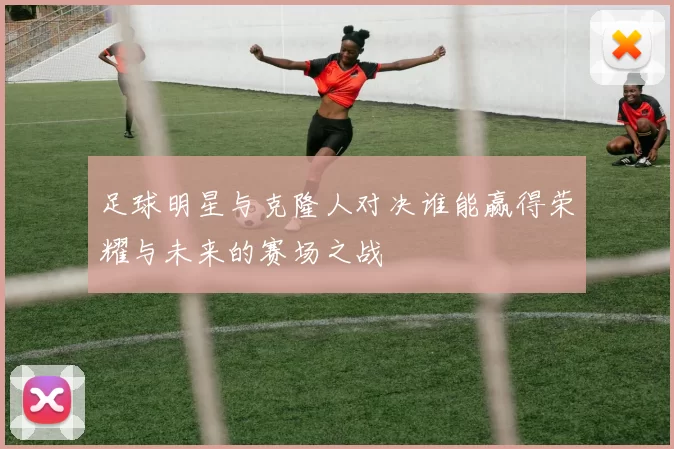 足球明星与克隆人对决谁能赢得荣耀与未来的赛场之战