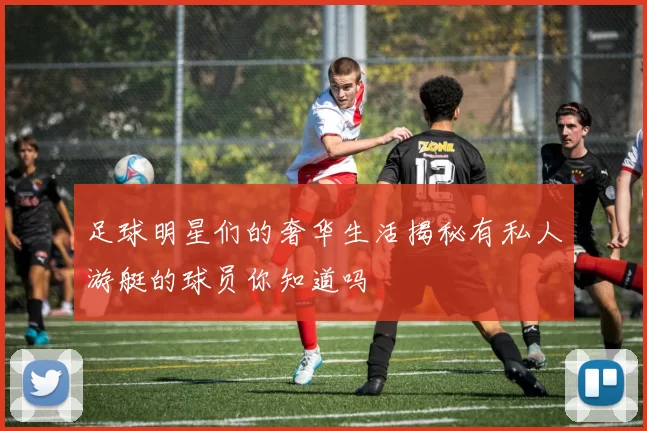 足球明星们的奢华生活揭秘有私人游艇的球员你知道吗