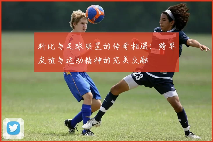 科比与足球明星的传奇相遇：跨界友谊与运动精神的完美交融