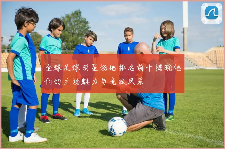 全球足球明星场地排名前十揭晓他们的主场魅力与竞技风采