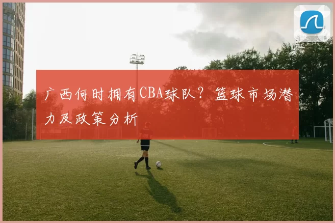 广西何时拥有CBA球队？篮球市场潜力及政策分析
