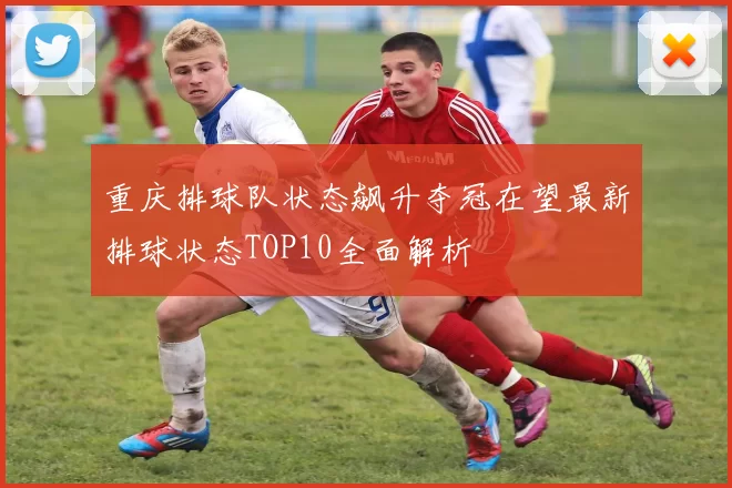 重庆排球队状态飙升夺冠在望最新排球状态TOP10全面解析