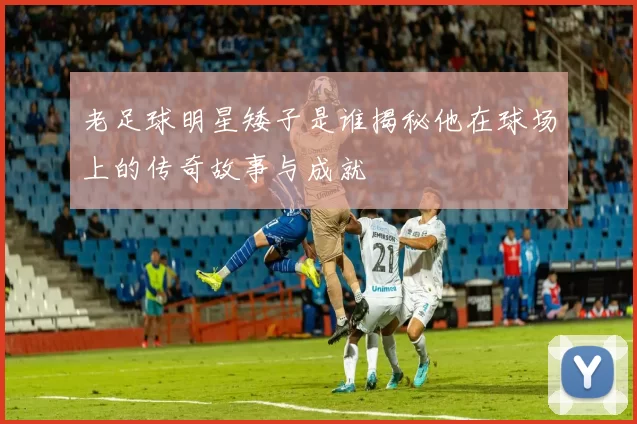 老足球明星矮子是谁揭秘他在球场上的传奇故事与成就