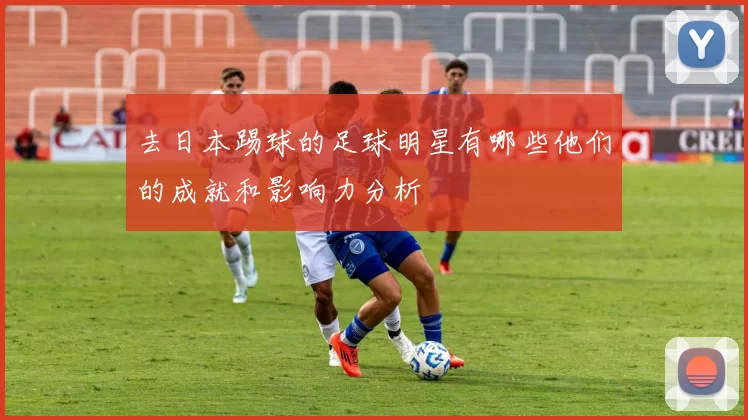 去日本踢球的足球明星有哪些他们的成就和影响力分析