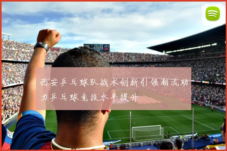 西安乒乓球队战术创新引领潮流助力乒乓球竞技水平提升