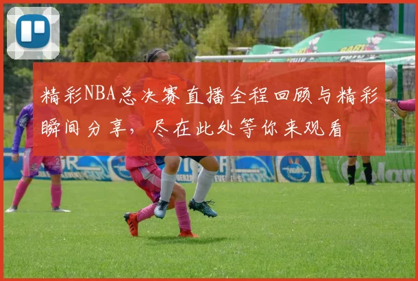 精彩NBA总决赛直播全程回顾与精彩瞬间分享，尽在此处等你来观看