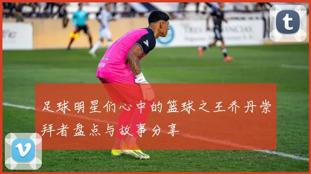 足球明星们心中的篮球之王乔丹崇拜者盘点与故事分享