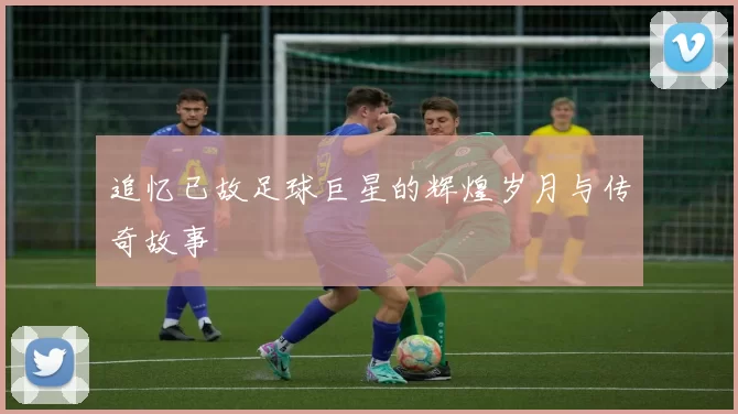 追忆已故足球巨星的辉煌岁月与传奇故事