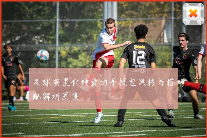 足球明星们钟爱的手提包风格与搭配解析图集