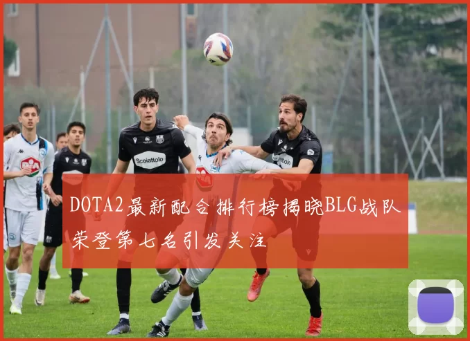 DOTA2最新配合排行榜揭晓BLG战队荣登第七名引发关注