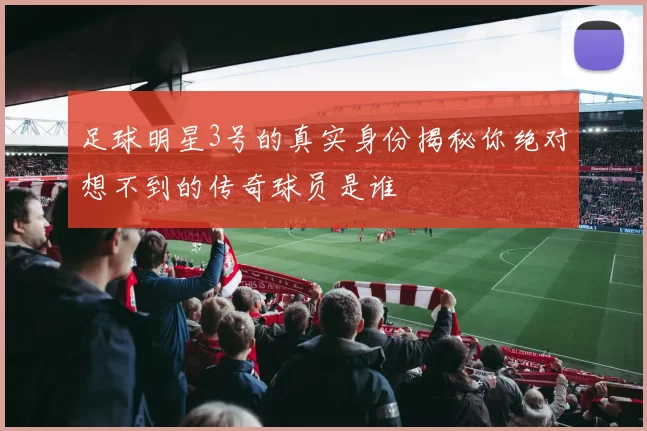 足球明星3号的真实身份揭秘你绝对想不到的传奇球员是谁