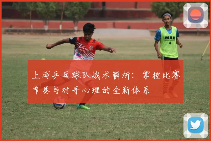 上海乒乓球队战术解析：掌控比赛节奏与对手心理的全新体系