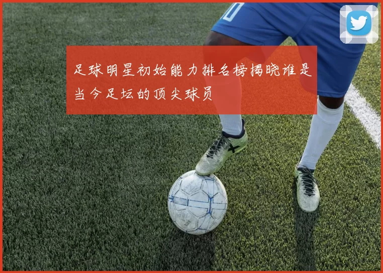 足球明星初始能力排名榜揭晓谁是当今足坛的顶尖球员