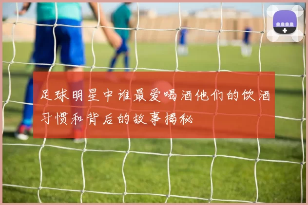 足球明星中谁最爱喝酒他们的饮酒习惯和背后的故事揭秘