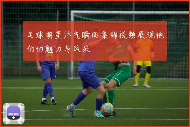 足球明星帅气瞬间集锦视频展现他们的魅力与风采
