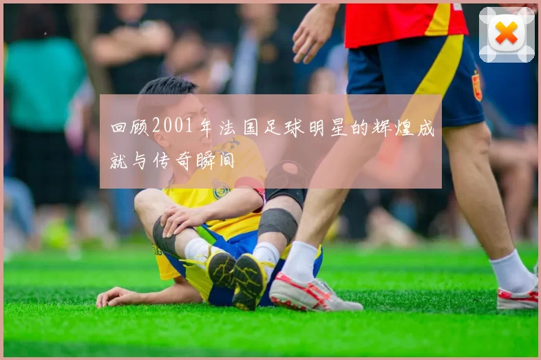 回顾2001年法国足球明星的辉煌成就与传奇瞬间