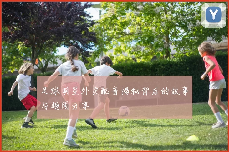 足球明星外卖配音揭秘背后的故事与趣闻分享
