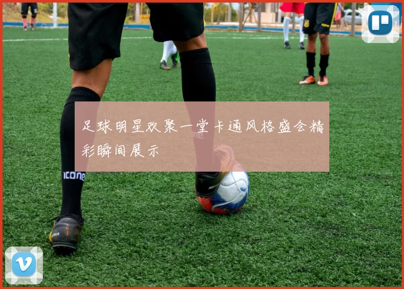 足球明星欢聚一堂卡通风格盛会精彩瞬间展示