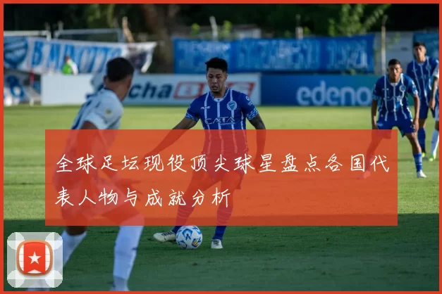 全球足坛现役顶尖球星盘点各国代表人物与成就分析