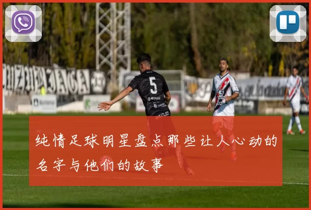 纯情足球明星盘点那些让人心动的名字与他们的故事