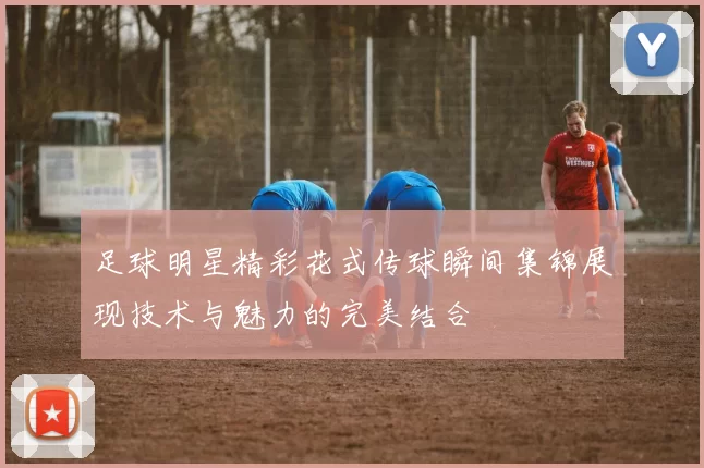 足球明星精彩花式传球瞬间集锦展现技术与魅力的完美结合