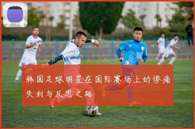 韩国足球明星在国际赛场上的惨痛失利与反思之路