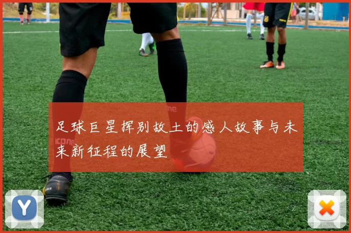 足球巨星挥别故土的感人故事与未来新征程的展望