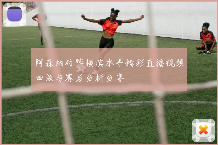 阿森纳对阵横滨水手精彩直播视频回放与赛后分析分享