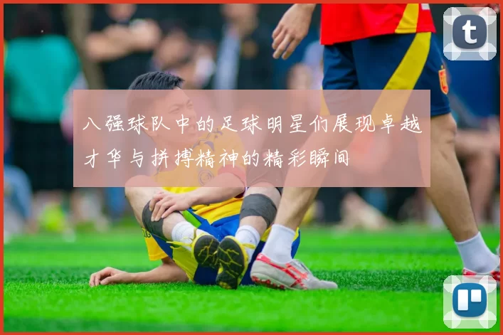 八强球队中的足球明星们展现卓越才华与拼搏精神的精彩瞬间